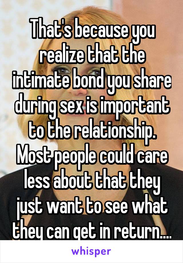 That's because you realize that the intimate bond you share during sex is important to the relationship. Most people could care less about that they just want to see what they can get in return....