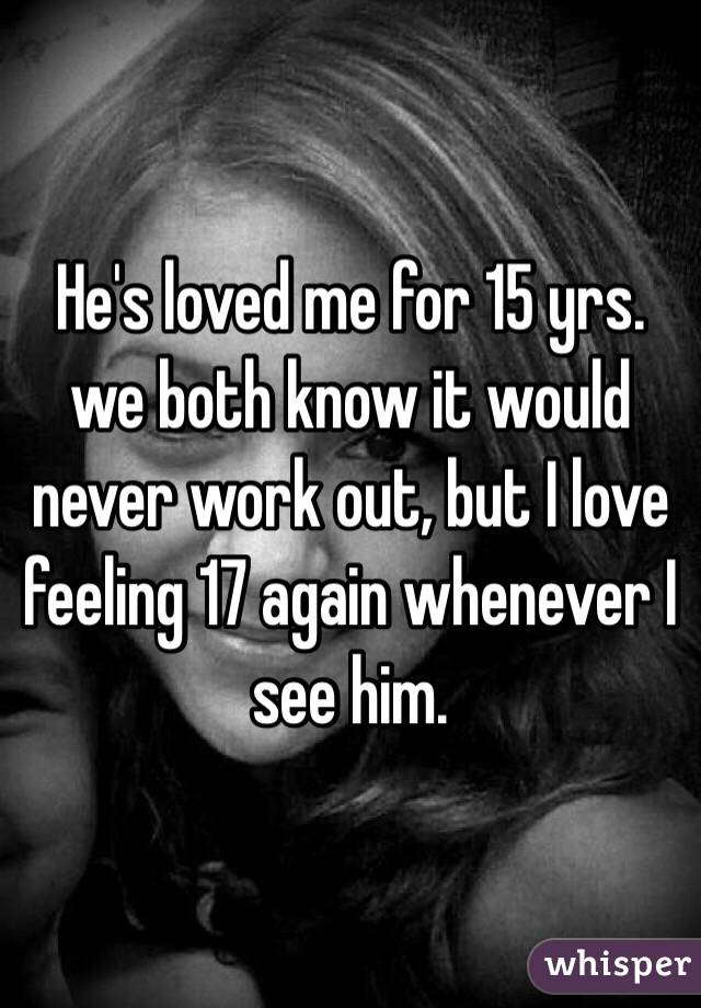 He's loved me for 15 yrs. we both know it would never work out, but I love feeling 17 again whenever I see him.