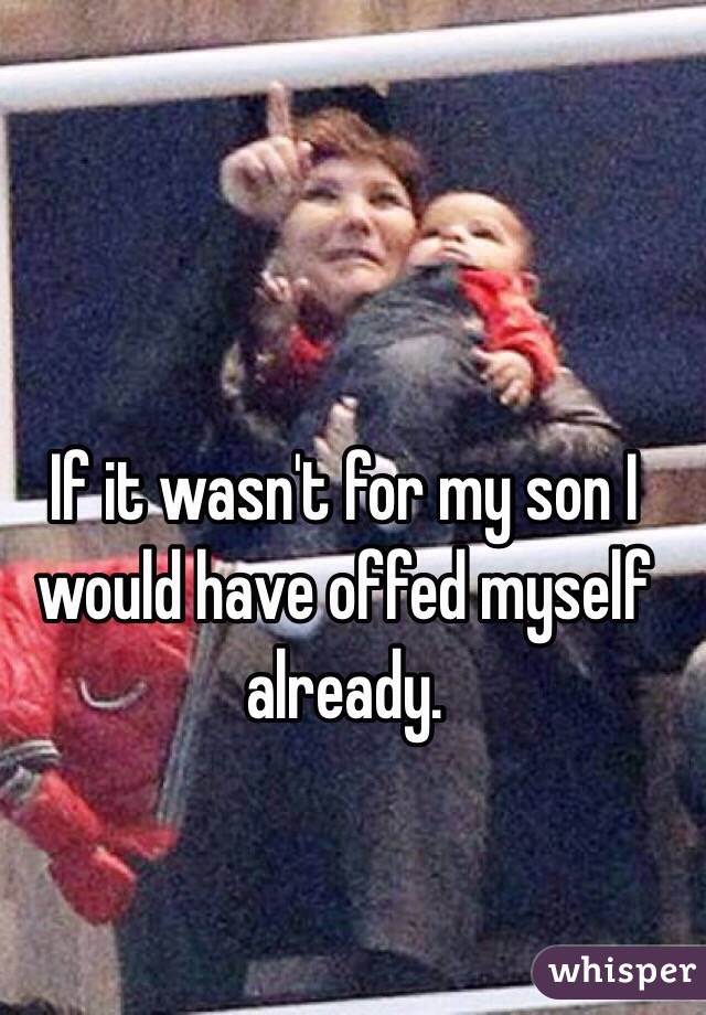 If it wasn't for my son I would have offed myself already. 