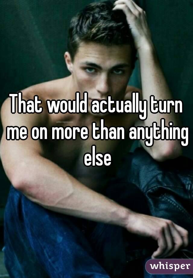 That would actually turn me on more than anything else