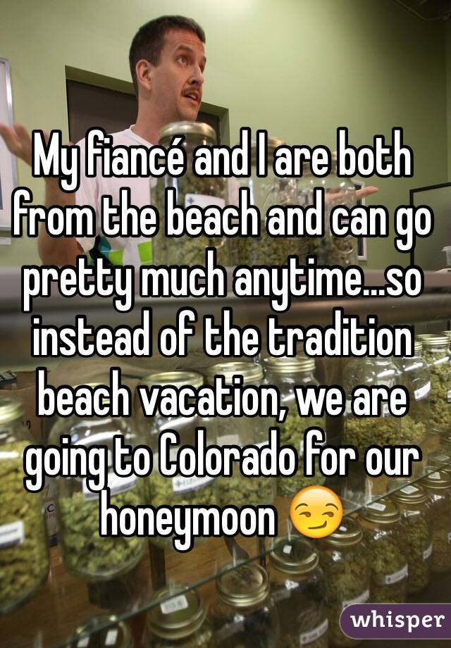 My fiancé and I are both from the beach and can go pretty much anytime...so instead of the tradition beach vacation, we are going to Colorado for our honeymoon 😏