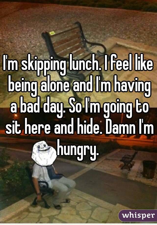 I'm skipping lunch. I feel like being alone and I'm having a bad day. So I'm going to sit here and hide. Damn I'm hungry. 
