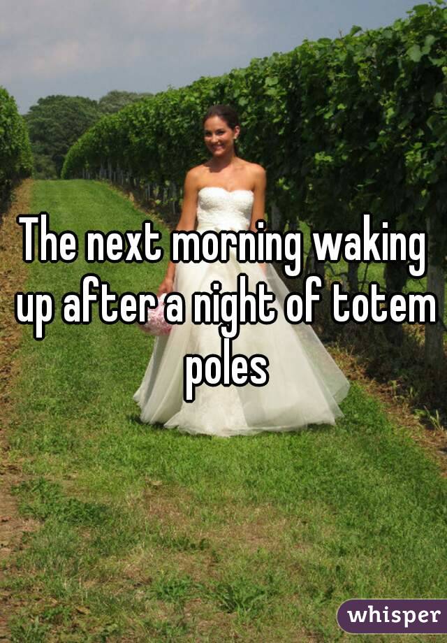 The next morning waking up after a night of totem poles