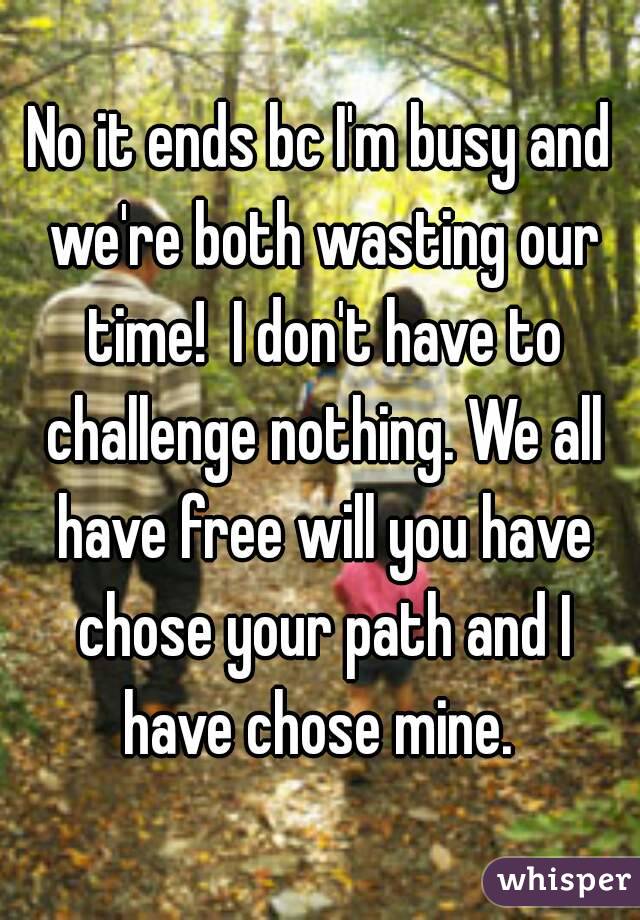 No it ends bc I'm busy and we're both wasting our time!  I don't have to challenge nothing. We all have free will you have chose your path and I have chose mine. 