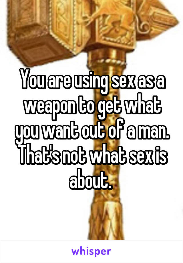 You are using sex as a weapon to get what you want out of a man. That's not what sex is about. 