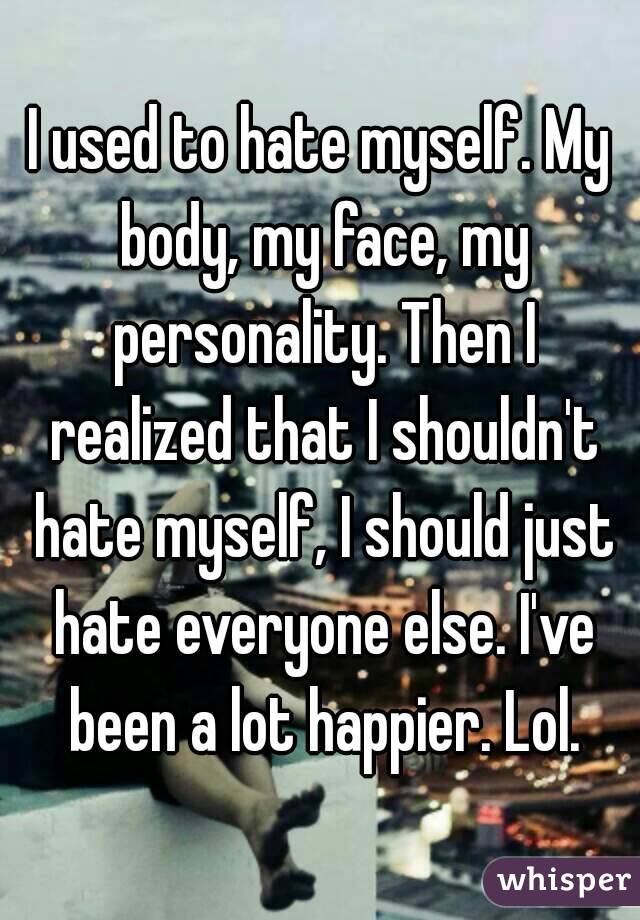 I used to hate myself. My body, my face, my personality. Then I realized that I shouldn't hate myself, I should just hate everyone else. I've been a lot happier. Lol.