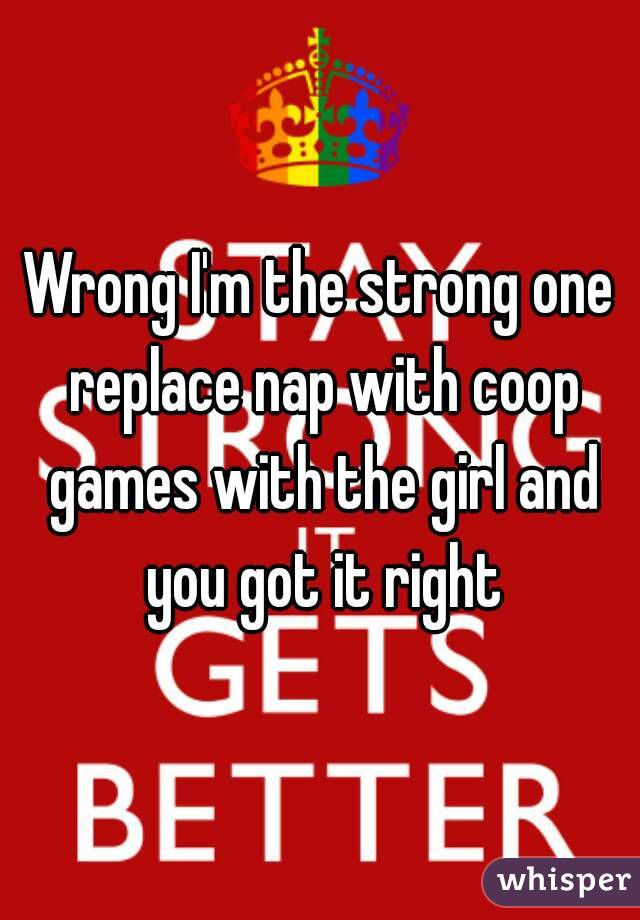 Wrong I'm the strong one replace nap with coop games with the girl and you got it right