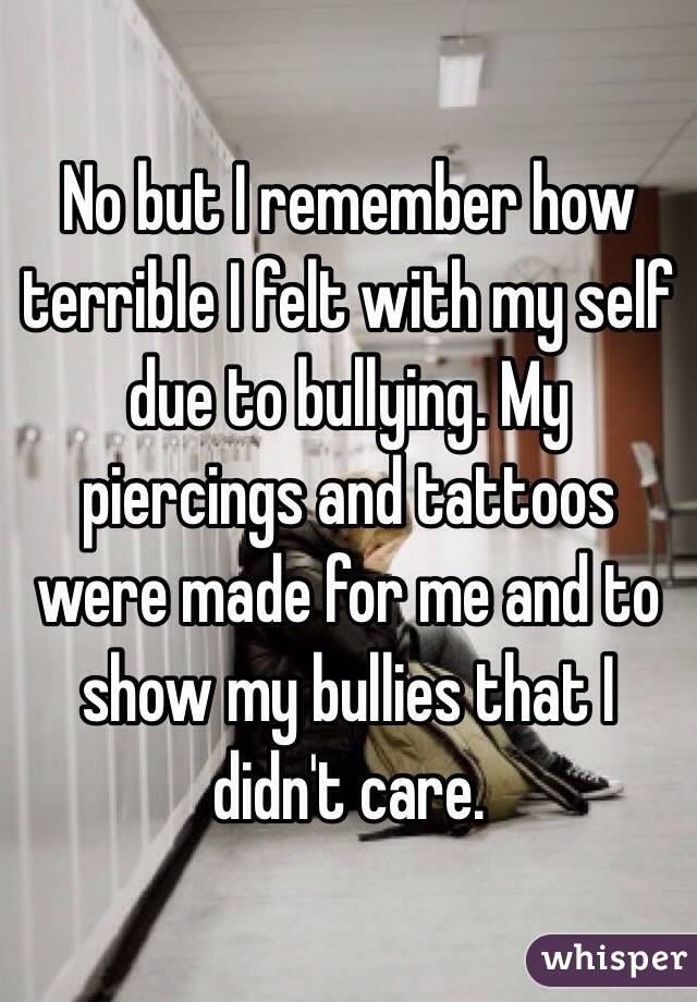 No but I remember how terrible I felt with my self due to bullying. My piercings and tattoos were made for me and to show my bullies that I didn't care.
