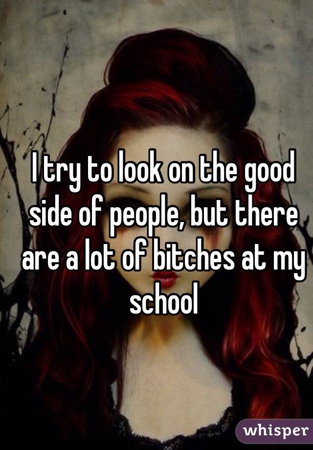 I try to look on the good side of people, but there are a lot of bitches at my school