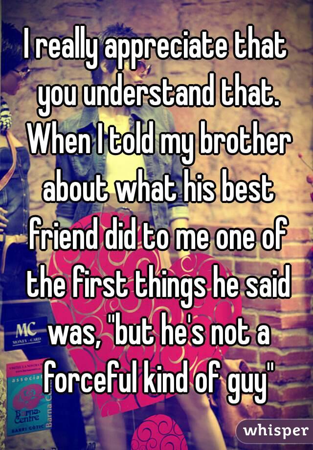 I really appreciate that you understand that. When I told my brother about what his best friend did to me one of the first things he said was, "but he's not a forceful kind of guy"