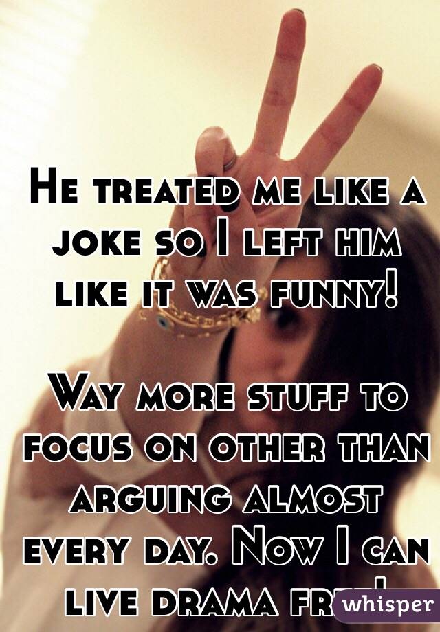 
He treated me like a joke so I left him like it was funny! 

Way more stuff to focus on other than arguing almost every day. Now I can live drama free!