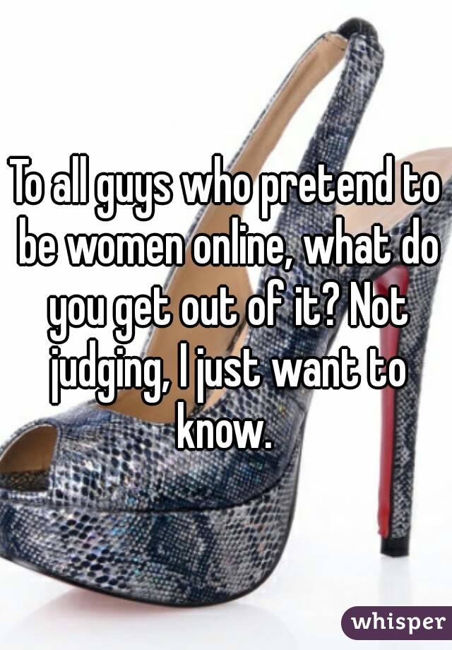 To all guys who pretend to be women online, what do you get out of it? Not judging, I just want to know. 