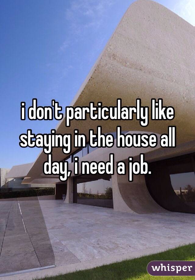 i don't particularly like staying in the house all day, i need a job. 