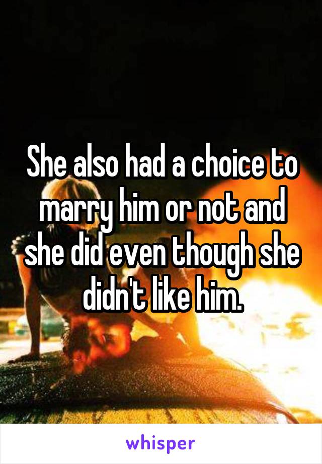 She also had a choice to marry him or not and she did even though she didn't like him.