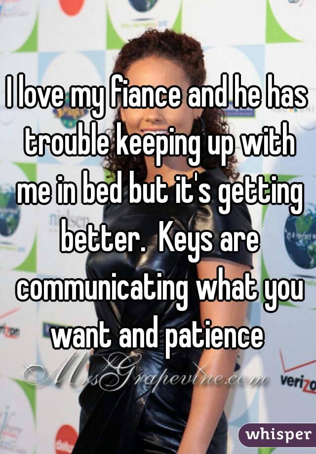 I love my fiance and he has trouble keeping up with me in bed but it's getting better.  Keys are communicating what you want and patience 