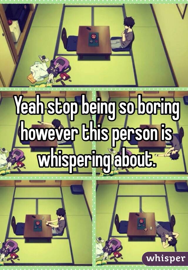 Yeah stop being so boring however this person is whispering about. 