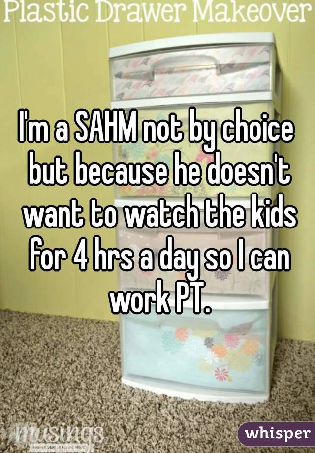 I'm a SAHM not by choice but because he doesn't want to watch the kids for 4 hrs a day so I can work PT.