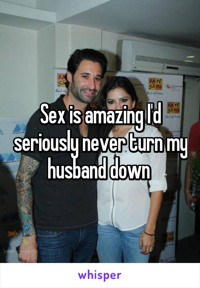 Sex is amazing I'd seriously never turn my husband down 