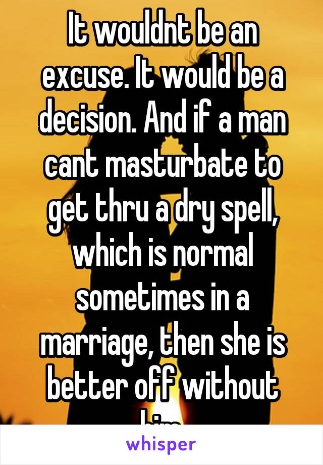 It wouldnt be an excuse. It would be a decision. And if a man cant masturbate to get thru a dry spell, which is normal sometimes in a marriage, then she is better off without him.