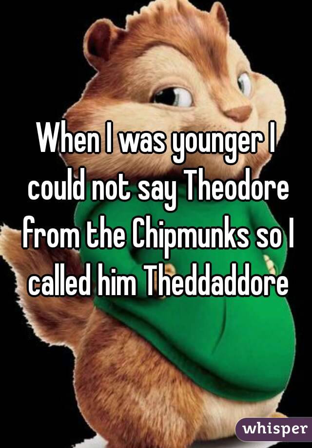 When I was younger I could not say Theodore from the Chipmunks so I called him Theddaddore