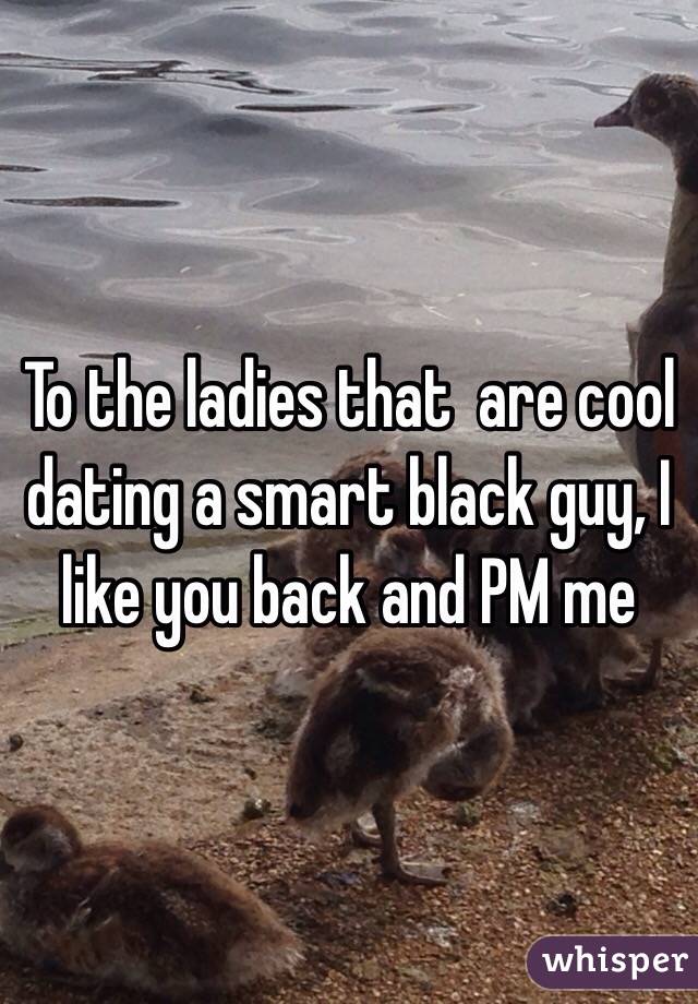 To the ladies that  are cool dating a smart black guy, I like you back and PM me 