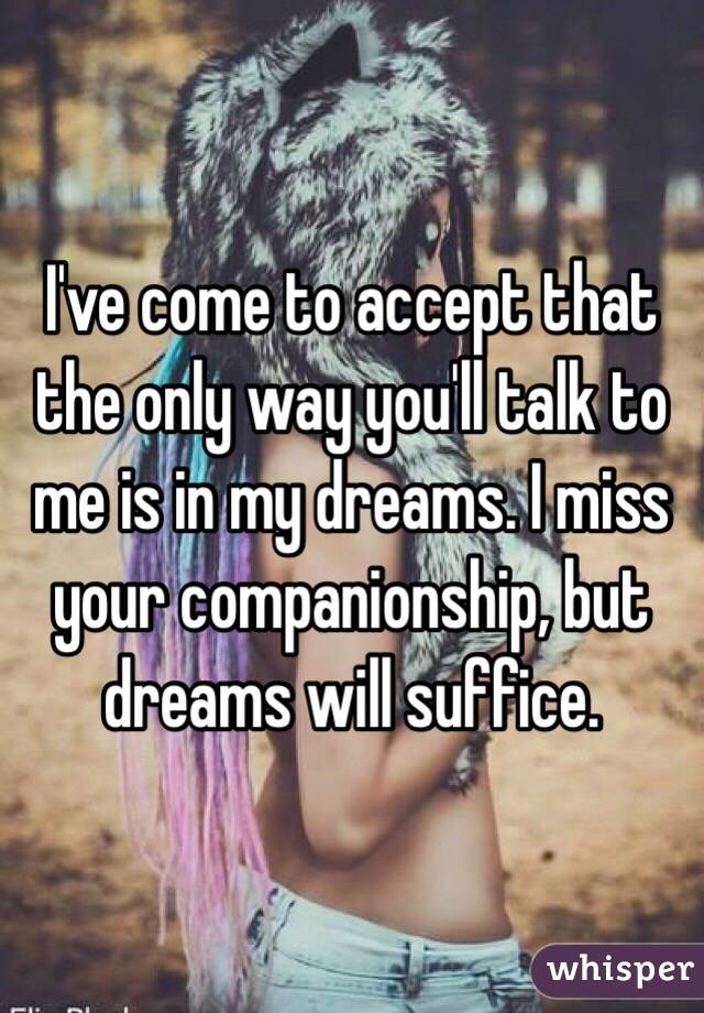 I've come to accept that the only way you'll talk to me is in my dreams. I miss your companionship, but dreams will suffice. 