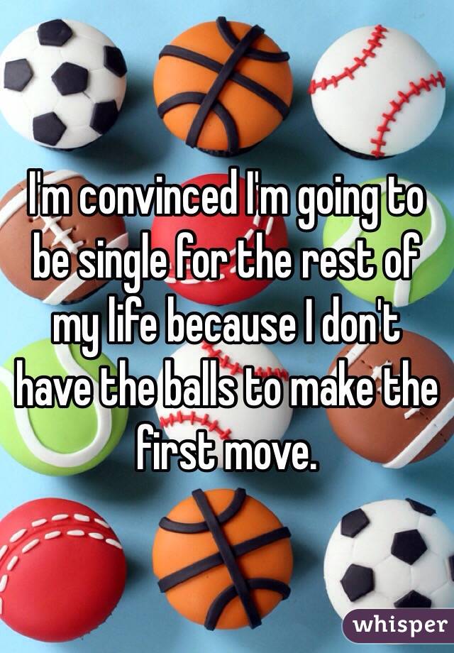 I'm convinced I'm going to be single for the rest of my life because I don't have the balls to make the first move. 