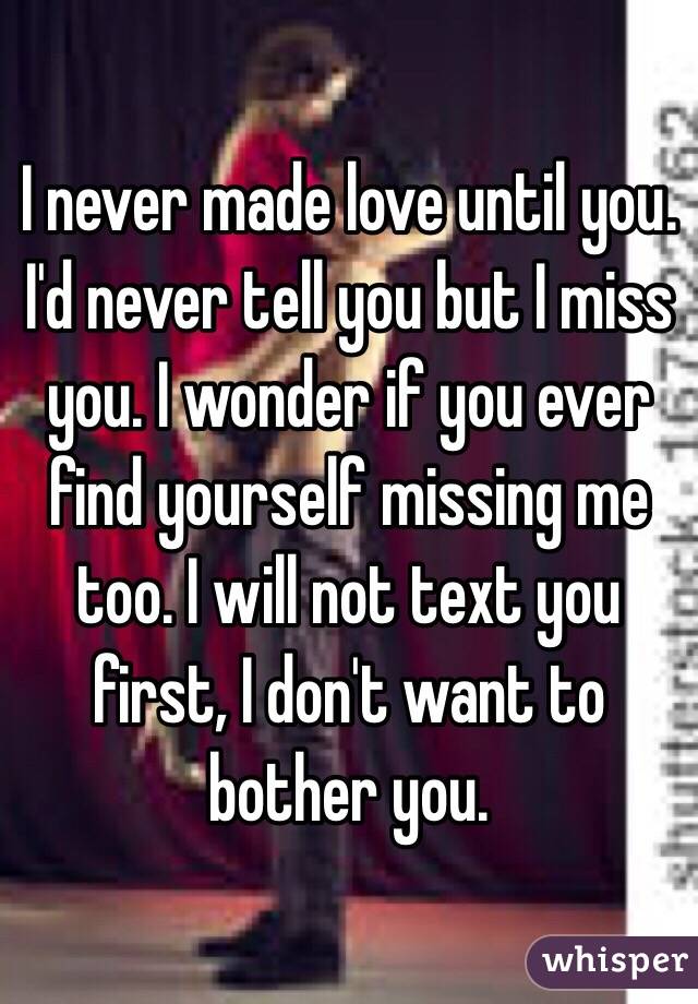I never made love until you. I'd never tell you but I miss you. I wonder if you ever find yourself missing me too. I will not text you first, I don't want to bother you. 