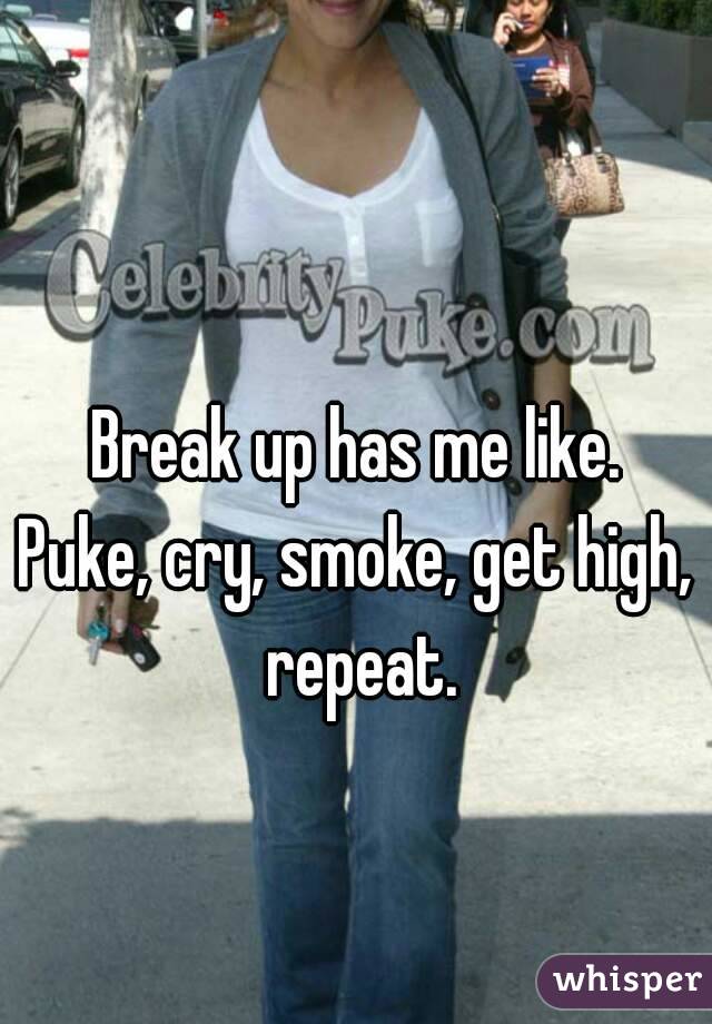 Break up has me like.
Puke, cry, smoke, get high, repeat.

