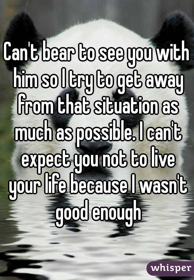 Can't bear to see you with him so I try to get away from that situation as much as possible. I can't expect you not to live your life because I wasn't good enough