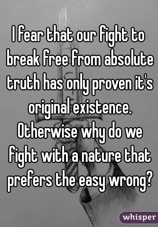 I fear that our fight to break free from absolute truth has only proven it's original existence. Otherwise why do we fight with a nature that prefers the easy wrong?