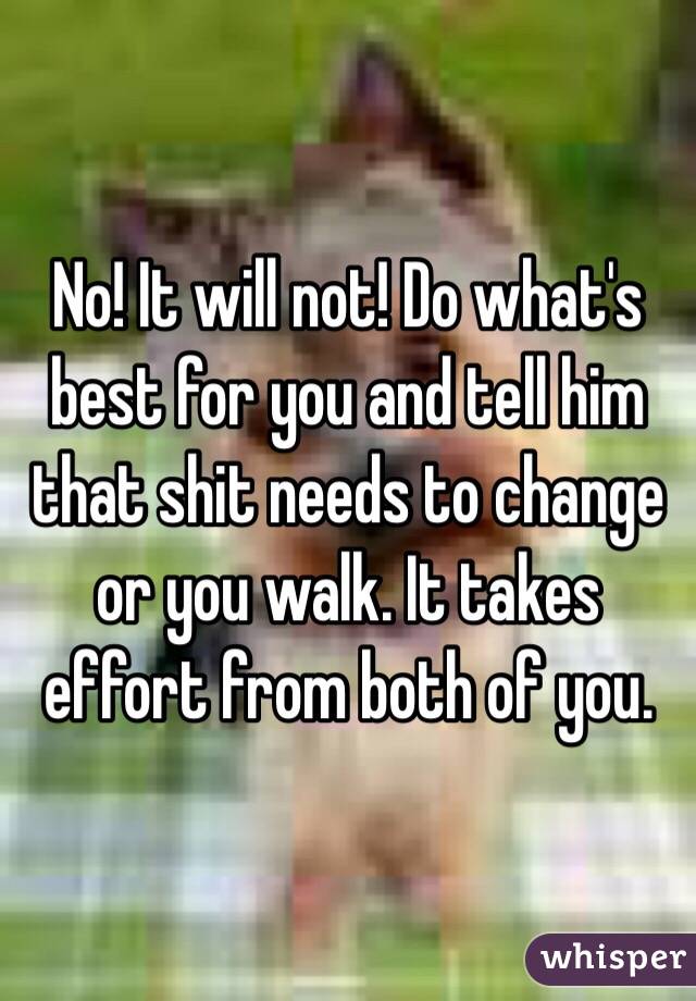 No! It will not! Do what's best for you and tell him that shit needs to change or you walk. It takes effort from both of you.