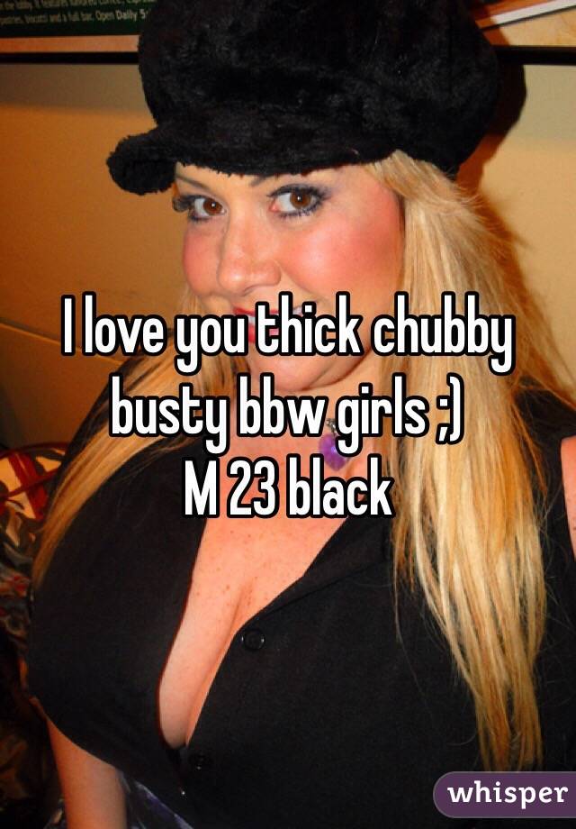 I love you thick chubby busty bbw girls ;)
M 23 black