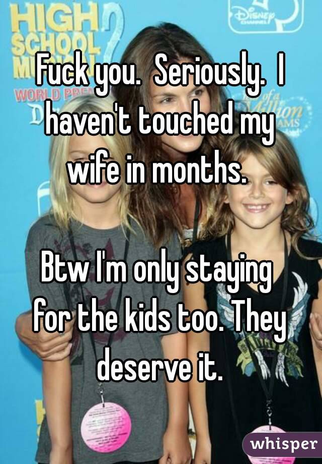 Fuck you.  Seriously.  I haven't touched my 
wife in months. 

Btw I'm only staying 
for the kids too. They deserve it. 