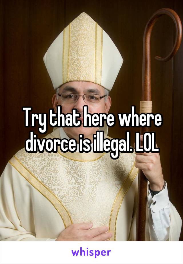 Try that here where divorce is illegal. LOL