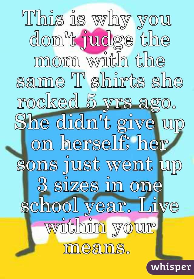This is why you don't judge the mom with the same T shirts she rocked 5 yrs ago.  She didn't give up on herself; her sons just went up 3 sizes in one school year. Live within your means. 