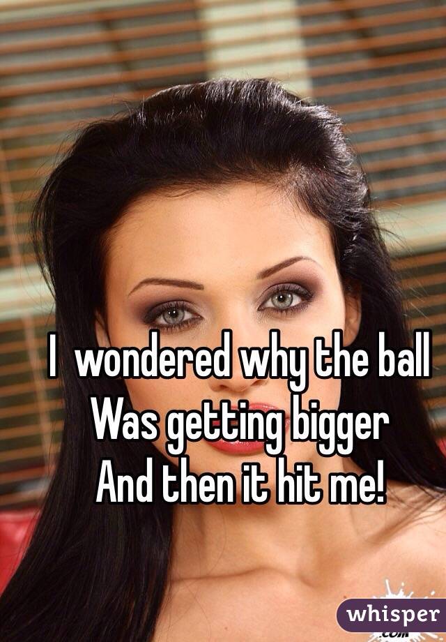 I  wondered why the ball
Was getting bigger
And then it hit me!