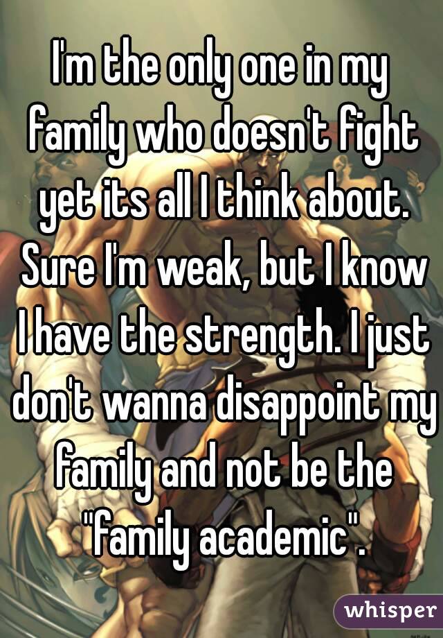 I'm the only one in my family who doesn't fight yet its all I think about. Sure I'm weak, but I know I have the strength. I just don't wanna disappoint my family and not be the "family academic".

