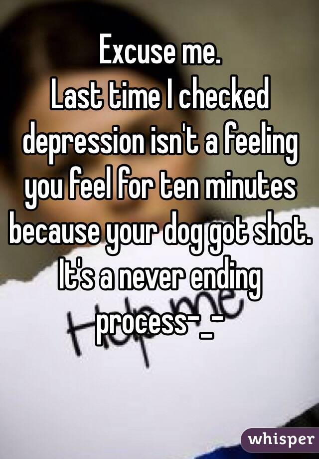 Excuse me.
Last time I checked depression isn't a feeling you feel for ten minutes because your dog got shot. It's a never ending process-_-