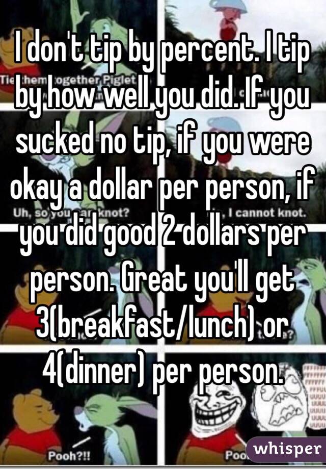 I don't tip by percent. I tip by how well you did. If you sucked no tip, if you were okay a dollar per person, if you did good 2 dollars per person. Great you'll get 3(breakfast/lunch) or 4(dinner) per person.