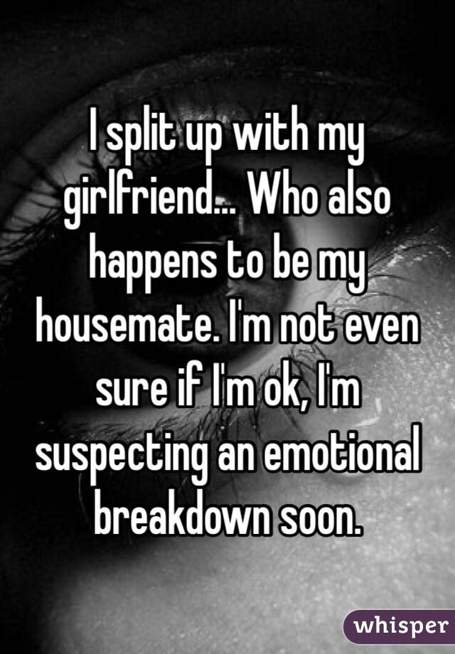 I split up with my girlfriend... Who also happens to be my housemate. I'm not even sure if I'm ok, I'm suspecting an emotional breakdown soon.