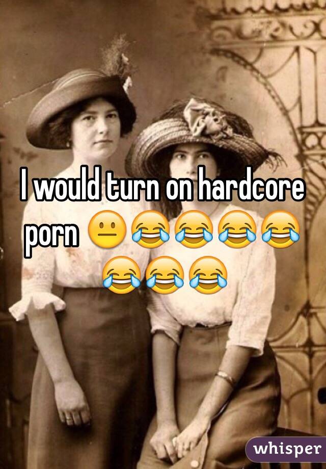 I would turn on hardcore porn 😐😂😂😂😂😂😂😂