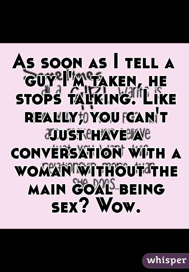 As soon as I tell a guy I'm taken, he stops talking. Like really, you can't just have a conversation with a woman without the main goal being sex? Wow.