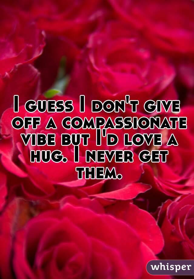 I guess I don't give off a compassionate vibe but I'd love a hug. I never get them.