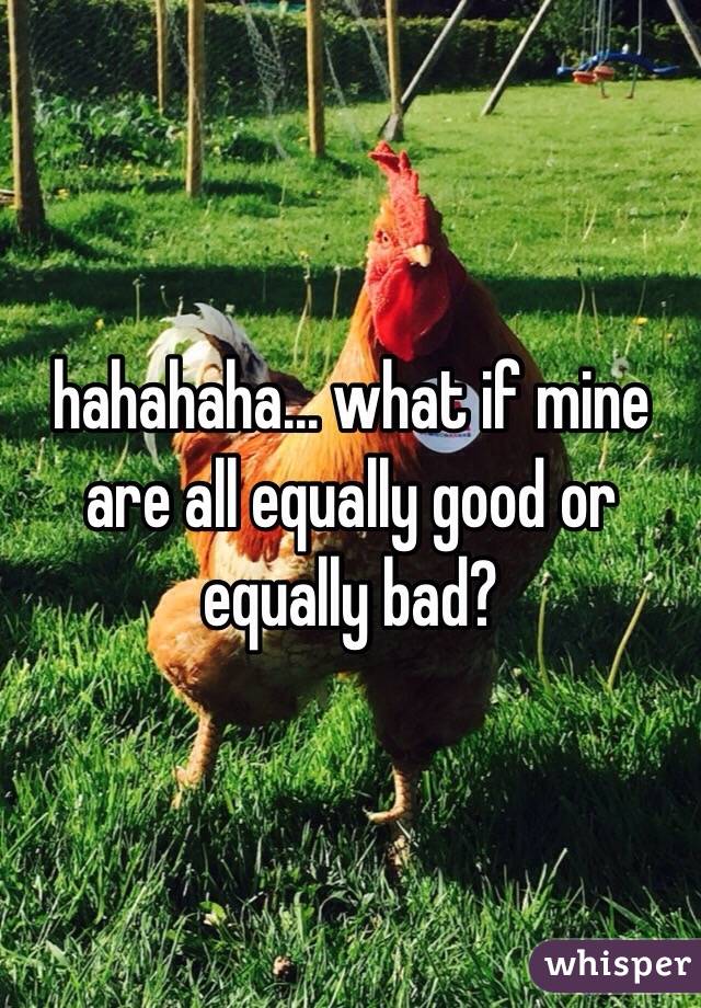 hahahaha... what if mine are all equally good or equally bad?