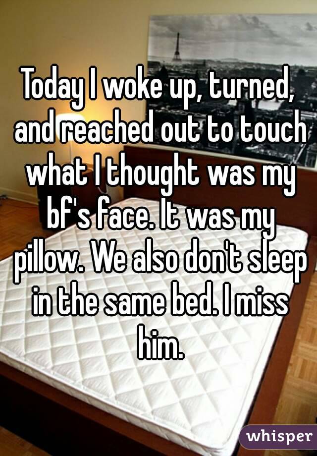Today I woke up, turned, and reached out to touch what I thought was my bf's face. It was my pillow. We also don't sleep in the same bed. I miss him.