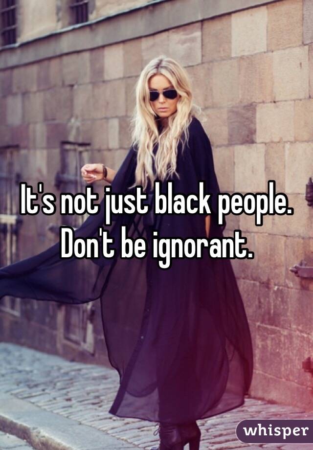 It's not just black people. Don't be ignorant.