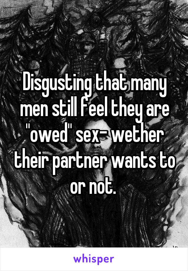 Disgusting that many men still feel they are "owed" sex- wether their partner wants to or not. 