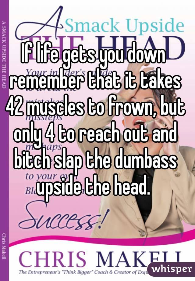 If life gets you down remember that it takes 42 muscles to frown, but only 4 to reach out and bitch slap the dumbass upside the head. 