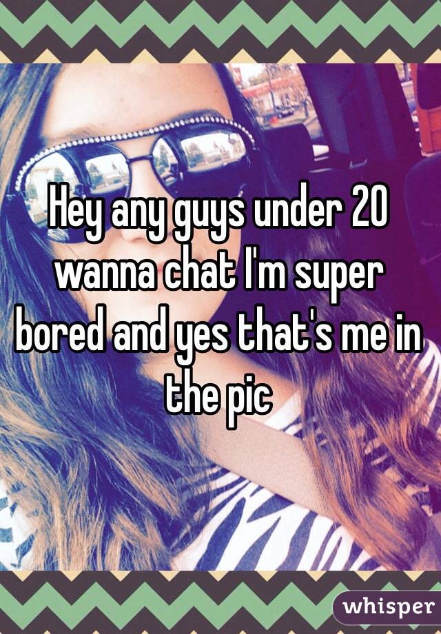 Hey any guys under 20 wanna chat I'm super bored and yes that's me in the pic 